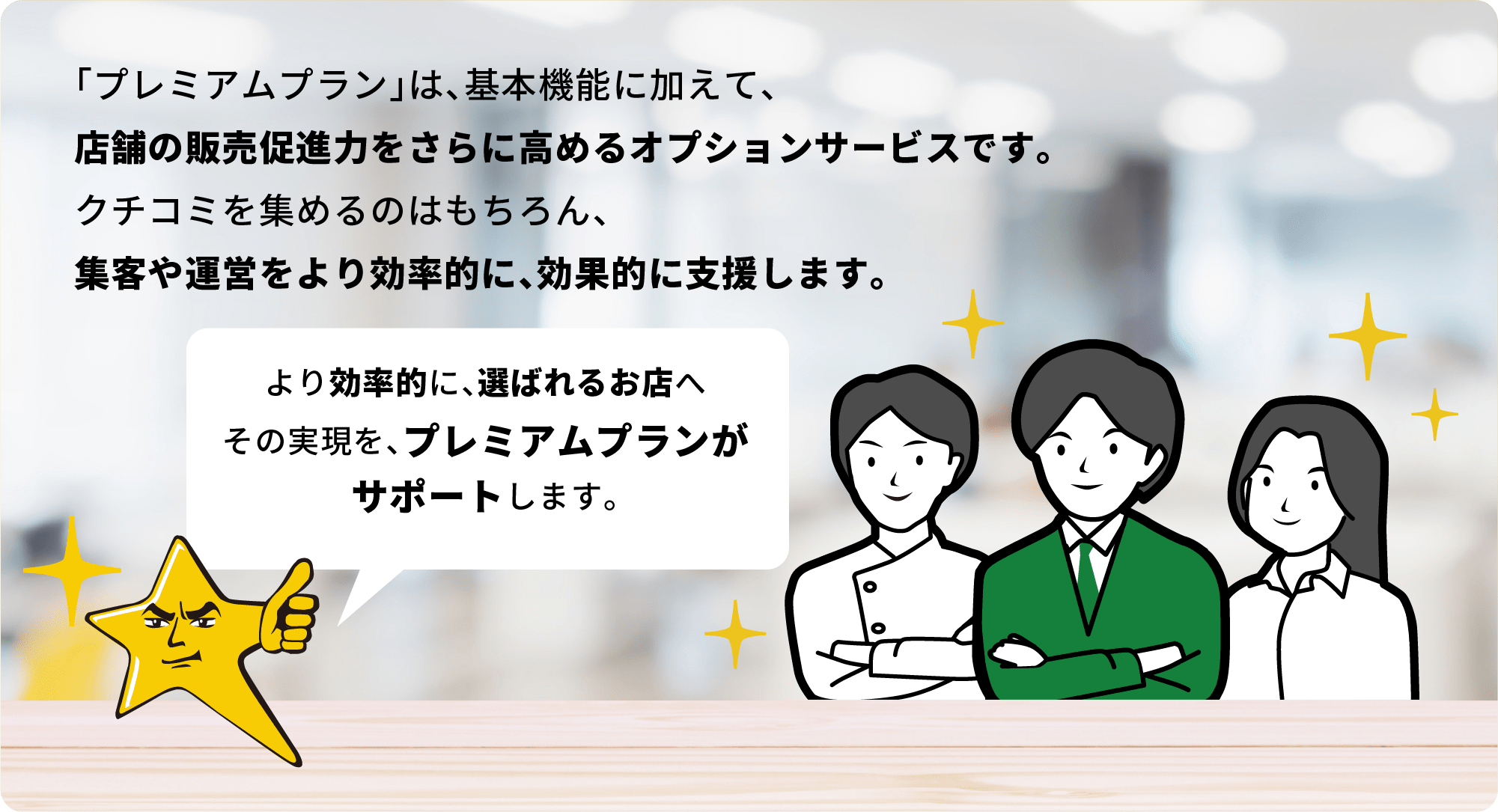 「プレミアムプラン」は、基本機能に加えて、店舗の販売促進力をさらに高めるオプションサービスです。クチコミを集めるのはもちろん、集客や運営をより効率的に、効果的に支援します。より効率的に、選ばれるお店へその実現を、プレミアムプランがサポートします。